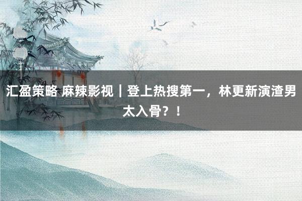 汇盈策略 麻辣影视｜登上热搜第一，林更新演渣男太入骨？！
