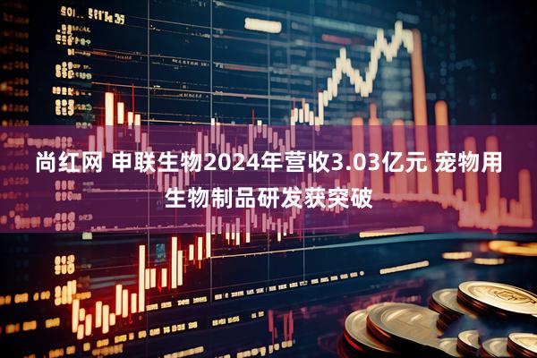 尚红网 申联生物2024年营收3.03亿元 宠物用生物制品研发获突破