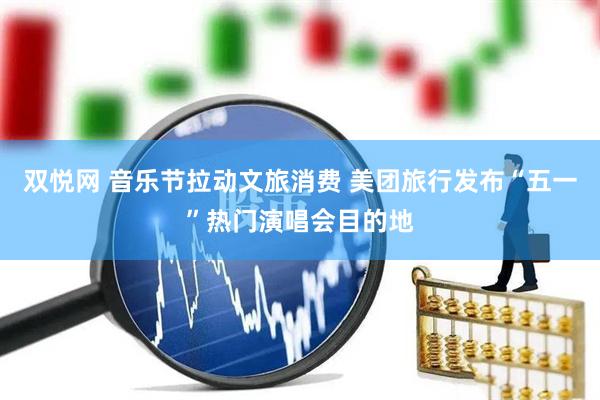 双悦网 音乐节拉动文旅消费 美团旅行发布“五一”热门演唱会目的地