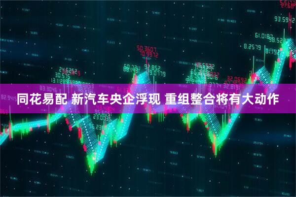 同花易配 新汽车央企浮现 重组整合将有大动作