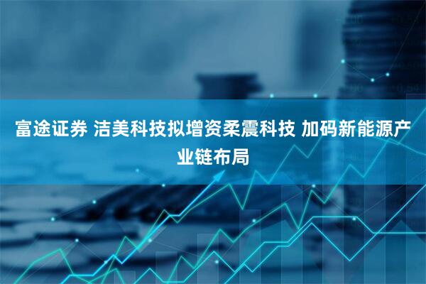 富途证券 洁美科技拟增资柔震科技 加码新能源产业链布局
