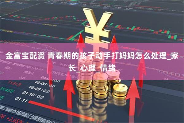 金富宝配资 青春期的孩子动手打妈妈怎么处理_家长_心理_情绪