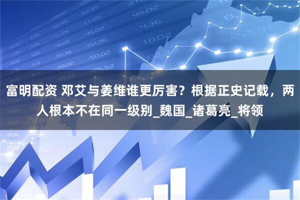 富明配资 邓艾与姜维谁更厉害？根据正史记载，两人根本不在同一级别_魏国_诸葛亮_将领