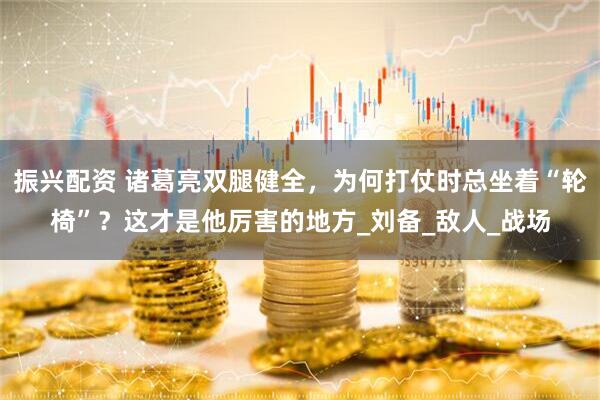 振兴配资 诸葛亮双腿健全，为何打仗时总坐着“轮椅”？这才是他厉害的地方_刘备_敌人_战场