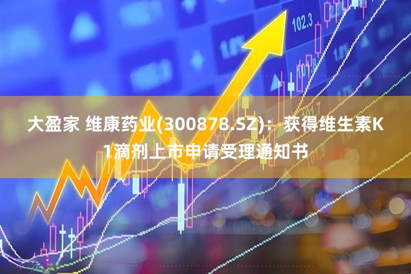 大盈家 维康药业(300878.SZ)：获得维生素K1滴剂上市申请受理通知书