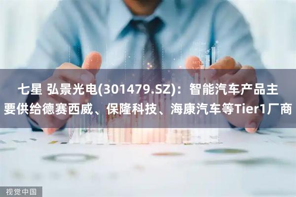 七星 弘景光电(301479.SZ)：智能汽车产品主要供给德赛西威、保隆科技、海康汽车等Tier1厂商