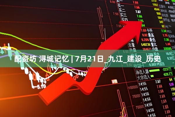 配资坊 浔城记忆 | 7月21日_九江_建设_历史