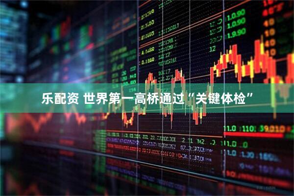 乐配资 世界第一高桥通过“关键体检”