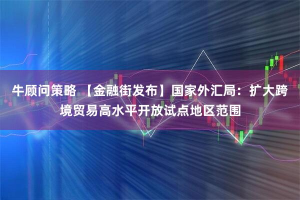 牛顾问策略 【金融街发布】国家外汇局：扩大跨境贸易高水平开放试点地区范围
