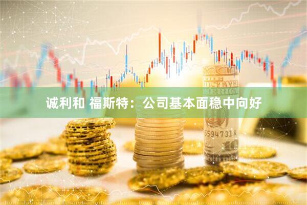 诚利和 福斯特：公司基本面稳中向好