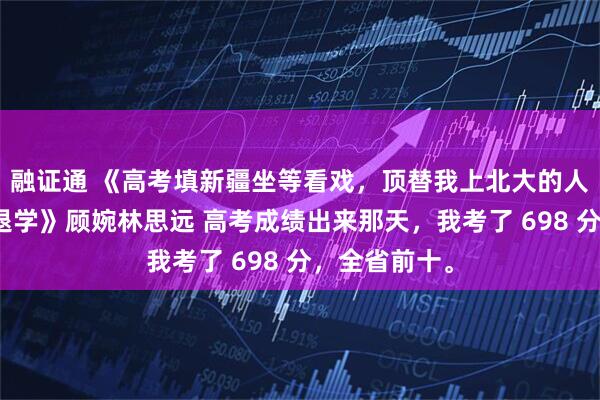融证通 《高考填新疆坐等看戏，顶替我上北大的人，两月后被退学》顾婉林思远 高考成绩出来那天，我考了 698 分，全省前十。